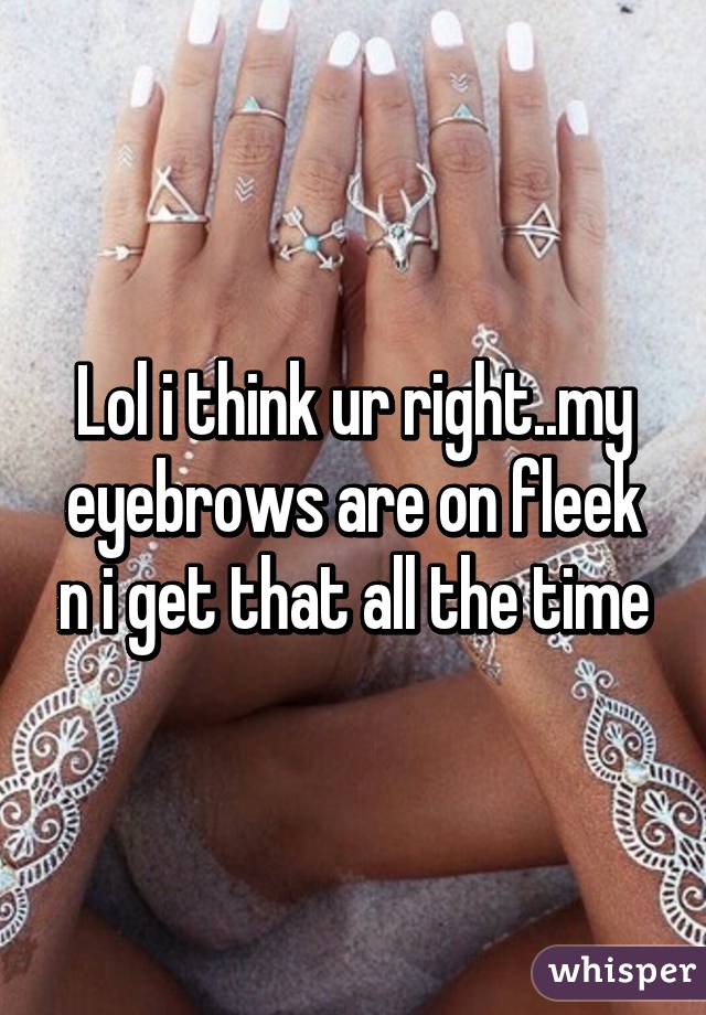 Lol i think ur right..my eyebrows are on fleek n i get that all the time