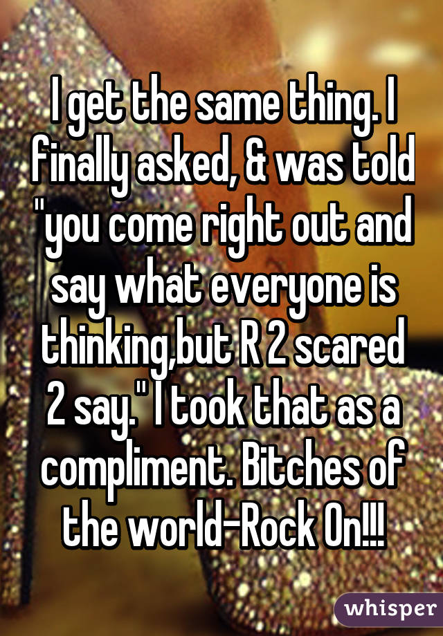 I get the same thing. I finally asked, & was told "you come right out and say what everyone is thinking,but R 2 scared 2 say." I took that as a compliment. Bitches of the world-Rock On!!!