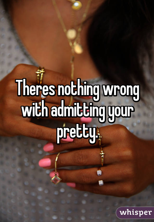 Theres nothing wrong with admitting your pretty.