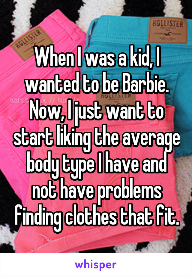 When I was a kid, I wanted to be Barbie. Now, I just want to start liking the average body type I have and not have problems finding clothes that fit.