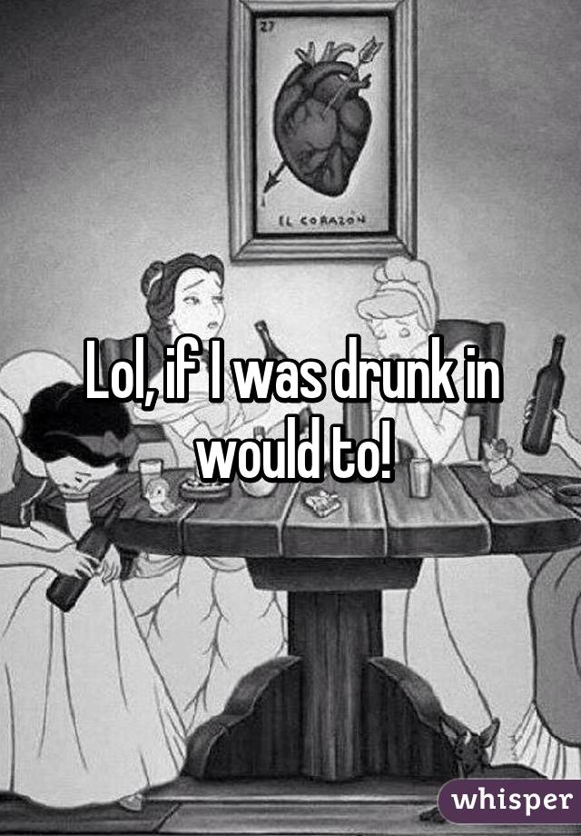 Lol, if I was drunk in would to!