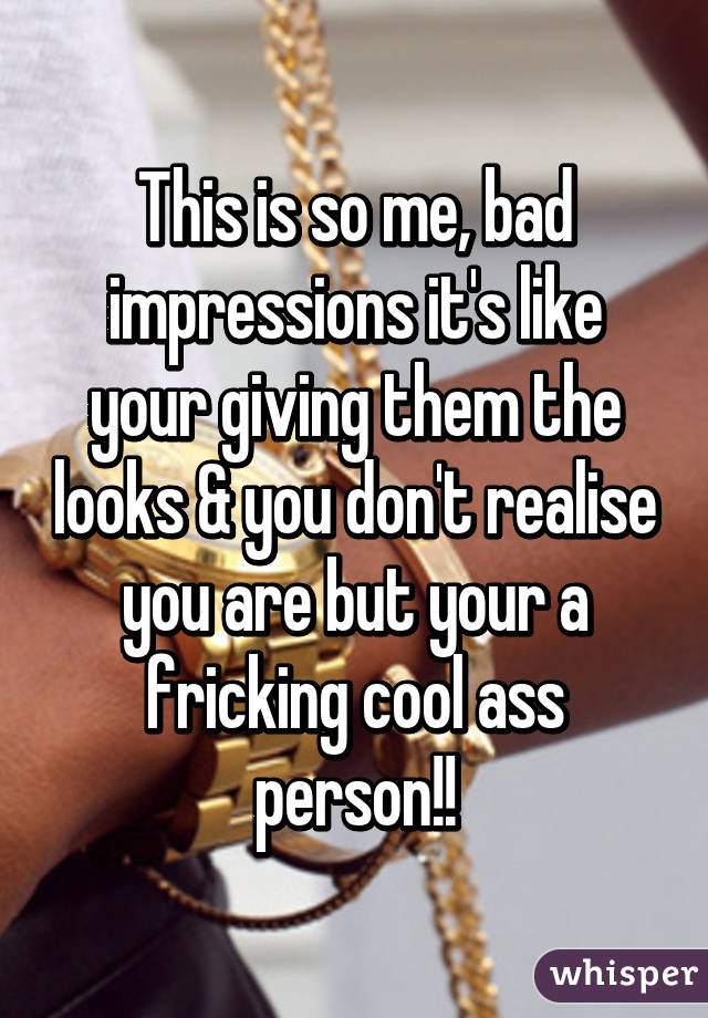 This is so me, bad impressions it's like your giving them the looks & you don't realise you are but your a fricking cool ass person!!