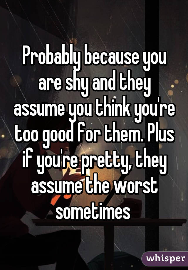 Probably because you are shy and they assume you think you're too good for them. Plus if you're pretty, they assume the worst sometimes 