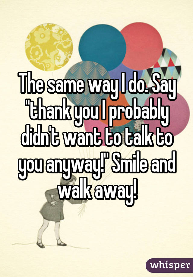 The same way I do. Say "thank you I probably didn't want to talk to you anyway!" Smile and walk away!