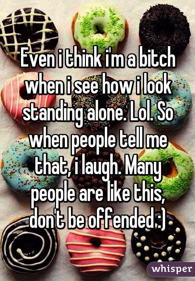 Even i think i'm a bitch when i see how i look standing alone. Lol. So when people tell me that, i laugh. Many people are like this, don't be offended :)