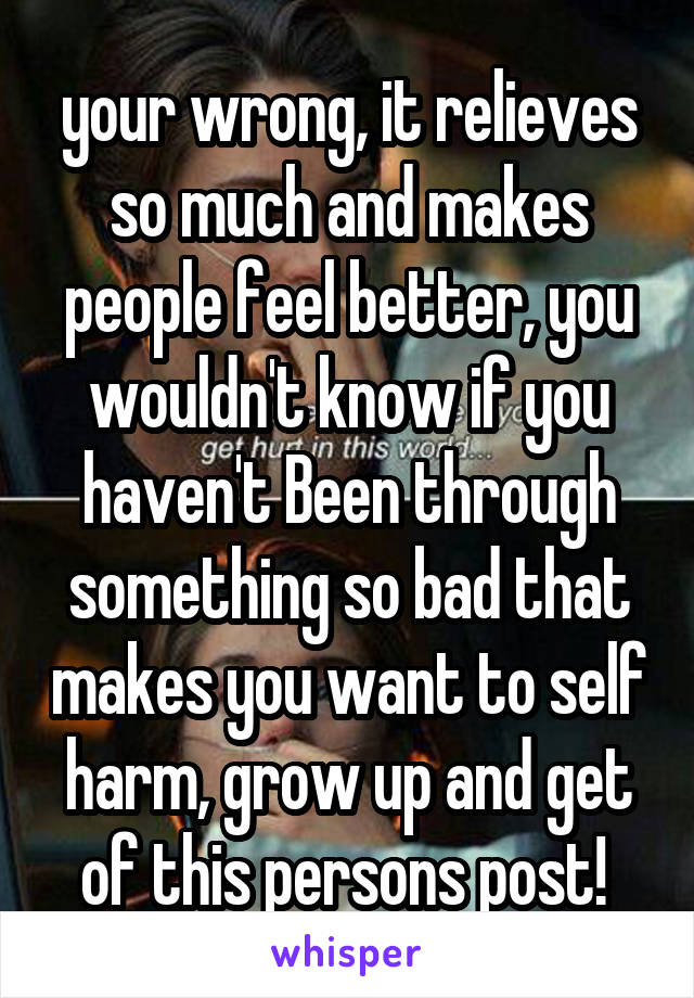 your wrong, it relieves so much and makes people feel better, you wouldn't know if you haven't Been through something so bad that makes you want to self harm, grow up and get of this persons post! 