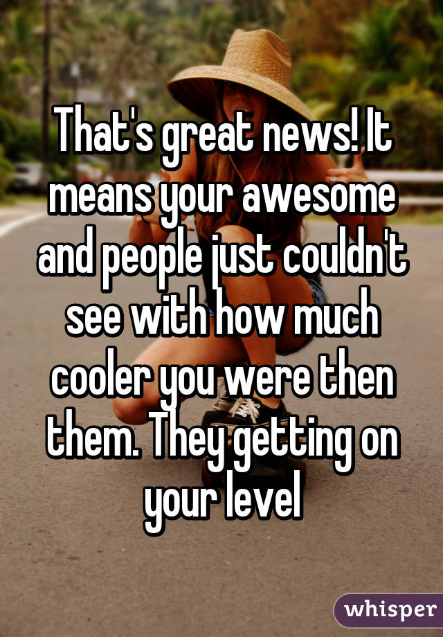 That's great news! It means your awesome and people just couldn't see with how much cooler you were then them. They getting on your level