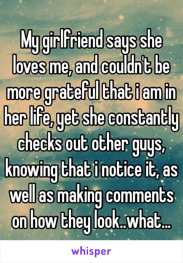My girlfriend says she loves me, and couldn't be more grateful that i am in her life, yet she constantly checks out other guys, knowing that i notice it, as well as making comments on how they look..what...