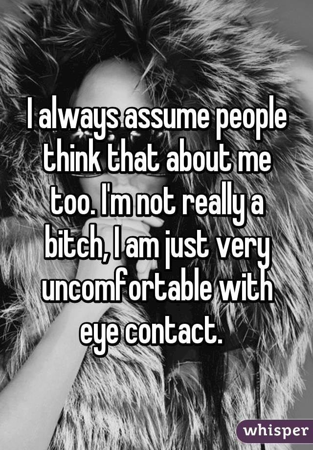 I always assume people think that about me too. I'm not really a bitch, I am just very uncomfortable with eye contact.  