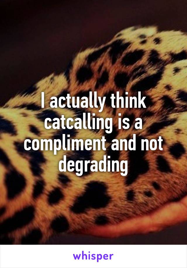I actually think catcalling is a compliment and not degrading