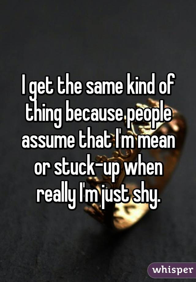 I get the same kind of thing because people assume that I'm mean or stuck-up when really I'm just shy.