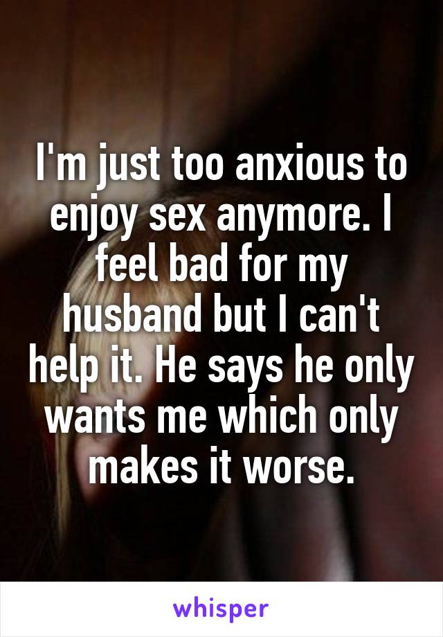 I'm just too anxious to enjoy sex anymore. I feel bad for my husband but I can't help it. He says he only wants me which only makes it worse.