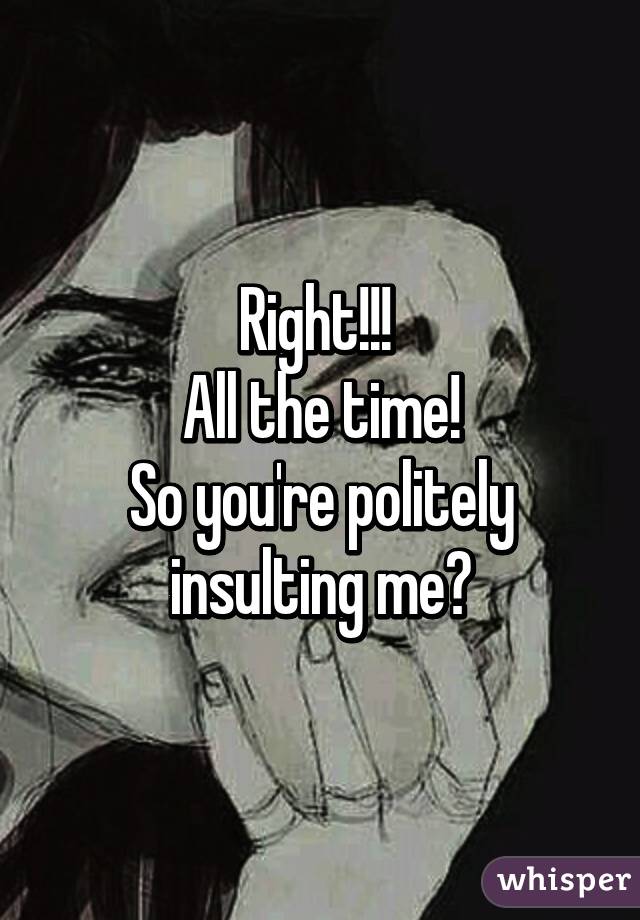 Right!!! 
All the time!
So you're politely insulting me?