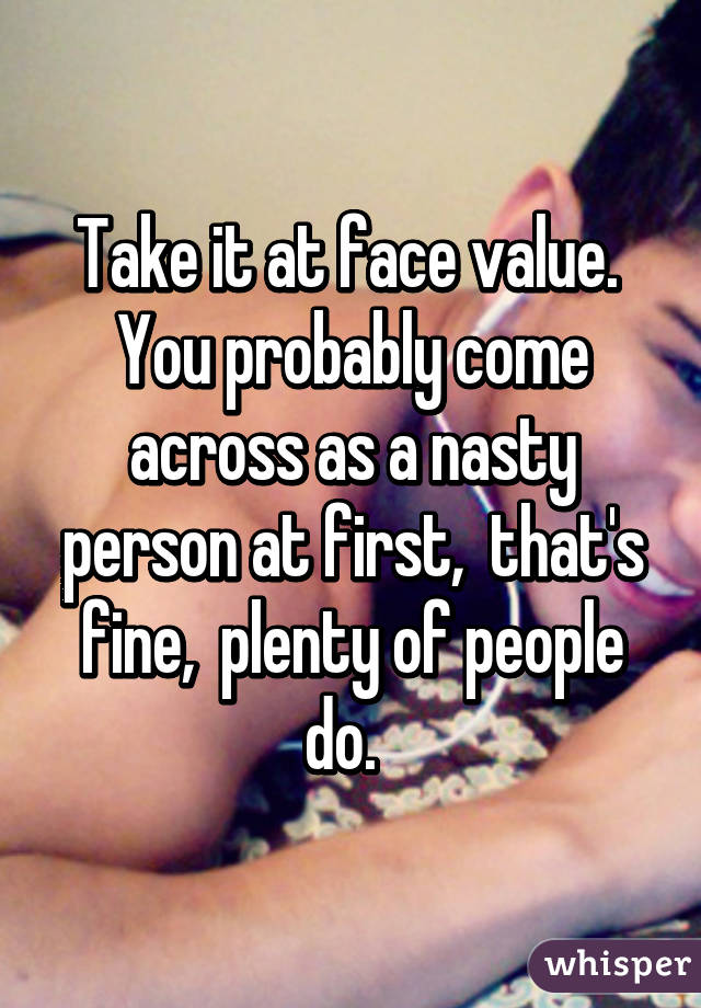 Take it at face value.  You probably come across as a nasty person at first,  that's fine,  plenty of people do.  