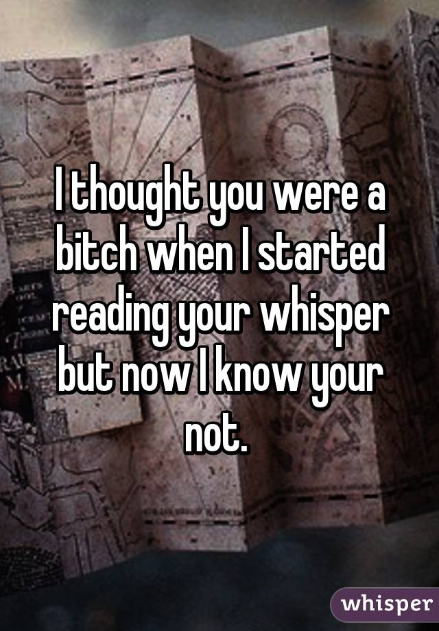 I thought you were a bitch when I started reading your whisper but now I know your not. 