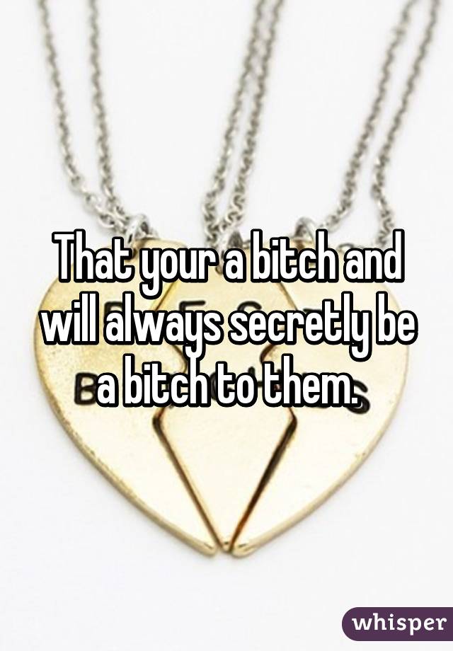 That your a bitch and will always secretly be a bitch to them.