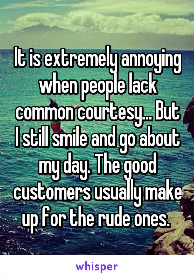 It is extremely annoying when people lack common courtesy... But I still smile and go about my day. The good customers usually make up for the rude ones. 