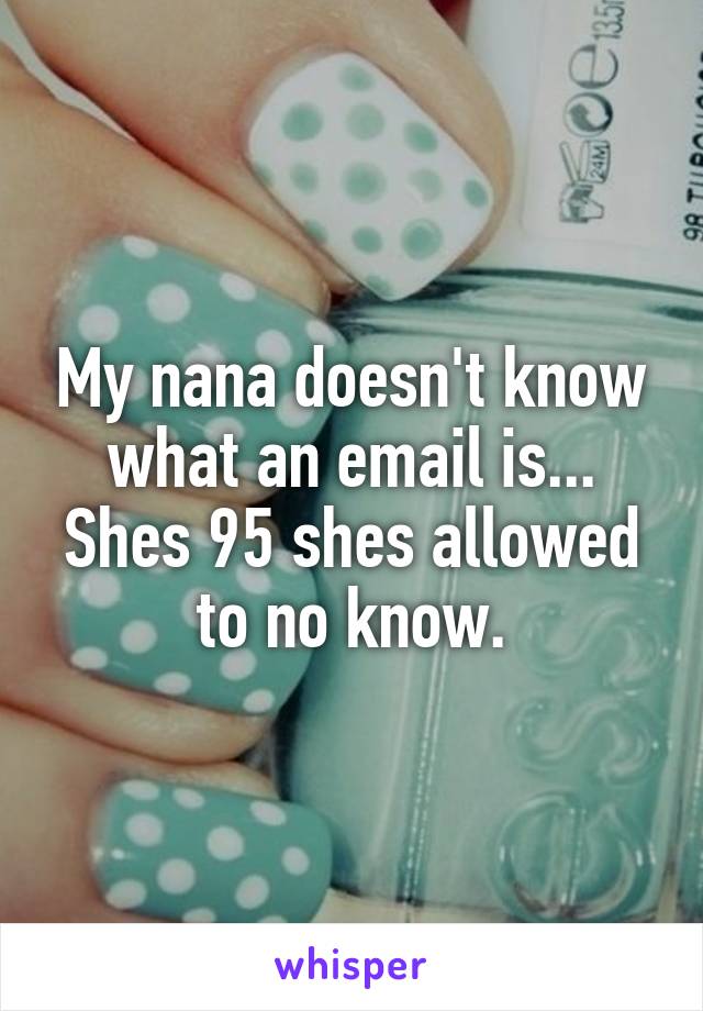 My nana doesn't know what an email is... Shes 95 shes allowed to no know.