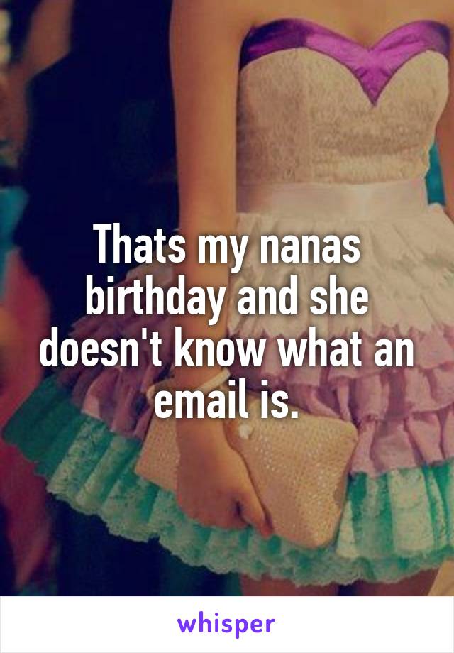 Thats my nanas birthday and she doesn't know what an email is.