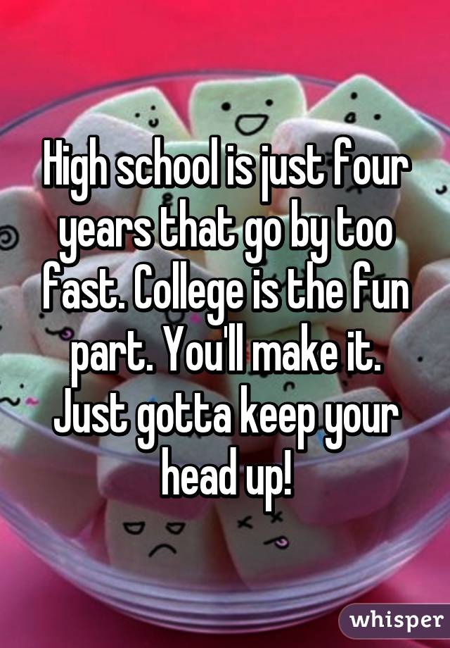 High school is just four years that go by too fast. College is the fun part. You'll make it. Just gotta keep your head up!