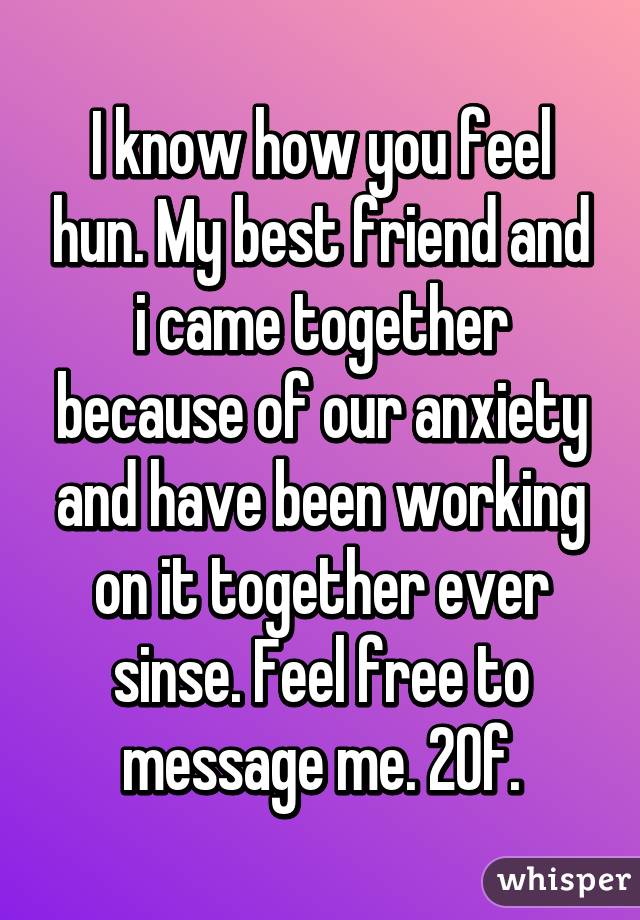 I know how you feel hun. My best friend and i came together because of our anxiety and have been working on it together ever sinse. Feel free to message me. 20f.