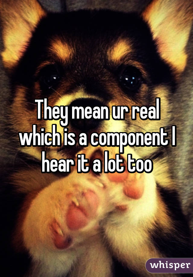 They mean ur real which is a component I hear it a lot too