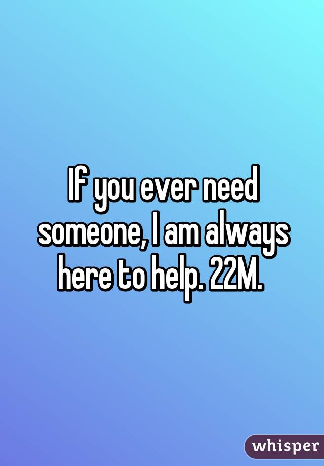 If you ever need someone, I am always here to help. 22M. 