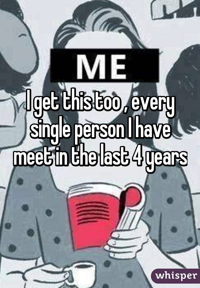 I get this too , every single person I have meet in the last 4 years 