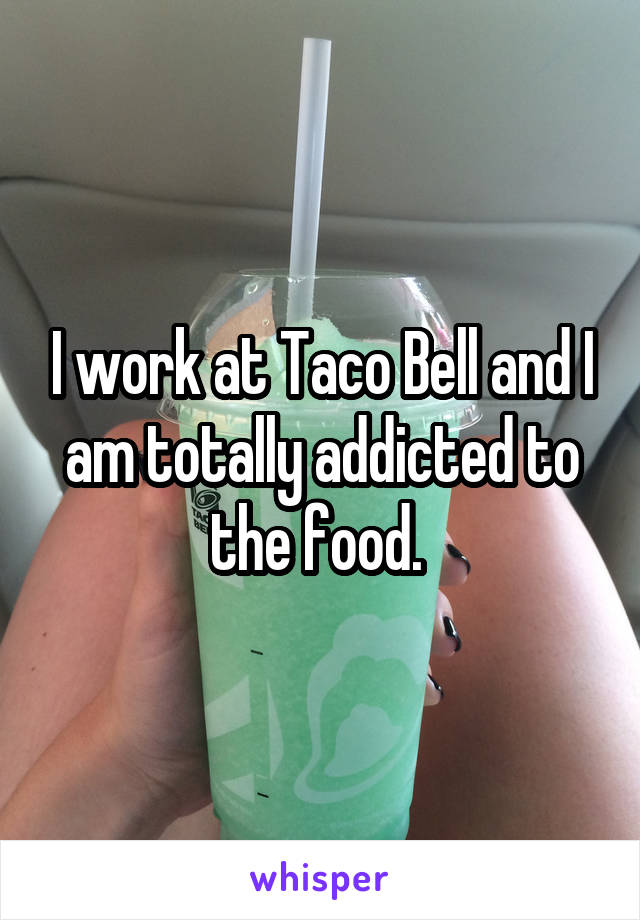 I work at Taco Bell and I am totally addicted to the food. 