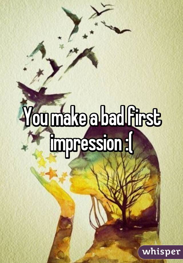 You make a bad first impression :(