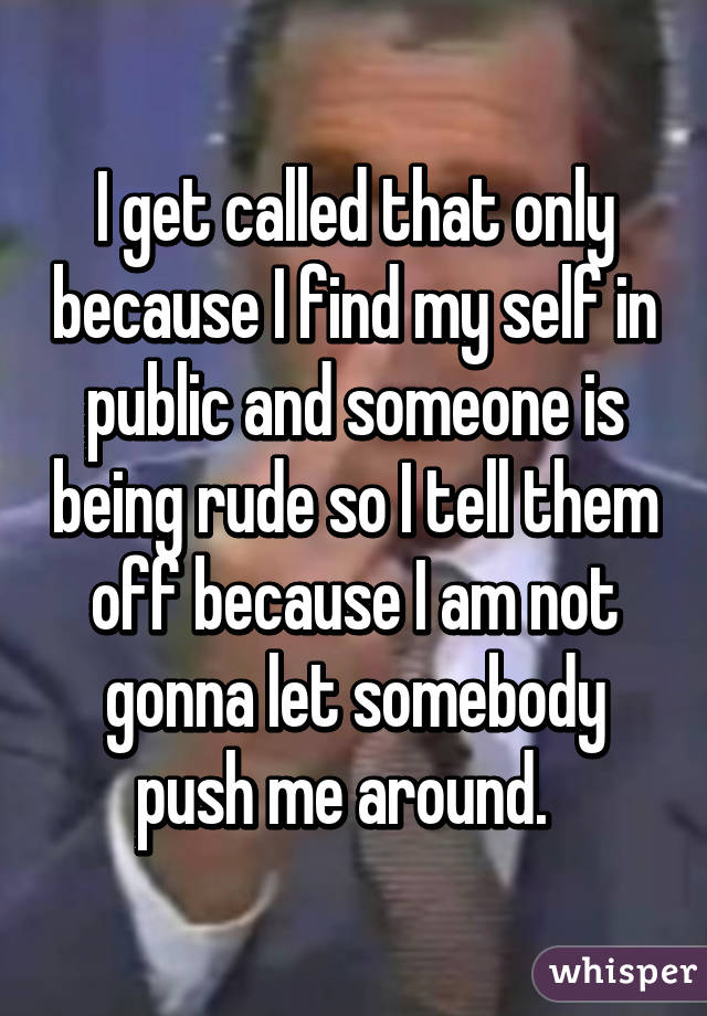 I get called that only because I find my self in public and someone is being rude so I tell them off because I am not gonna let somebody push me around.  