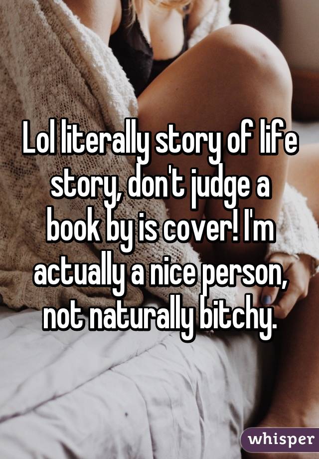 Lol literally story of life story, don't judge a book by is cover! I'm actually a nice person, not naturally bitchy.