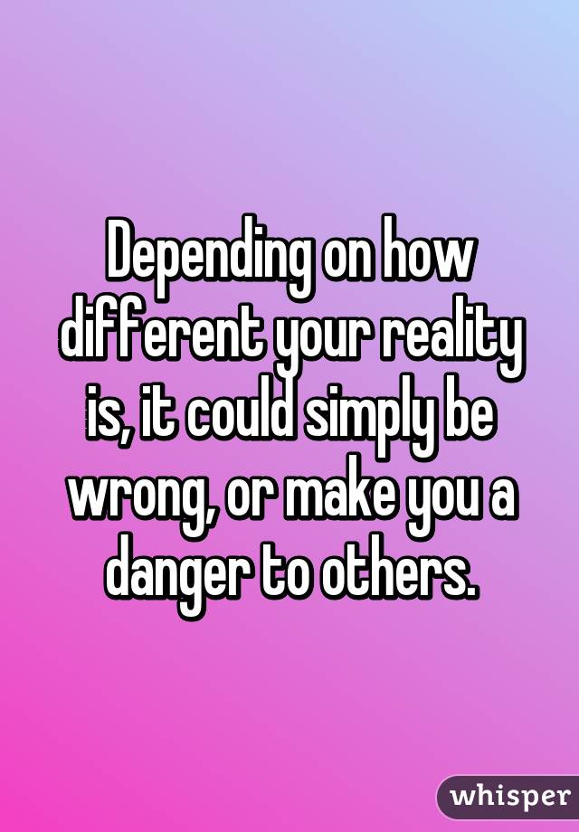 Depending on how different your reality is, it could simply be wrong, or make you a danger to others.