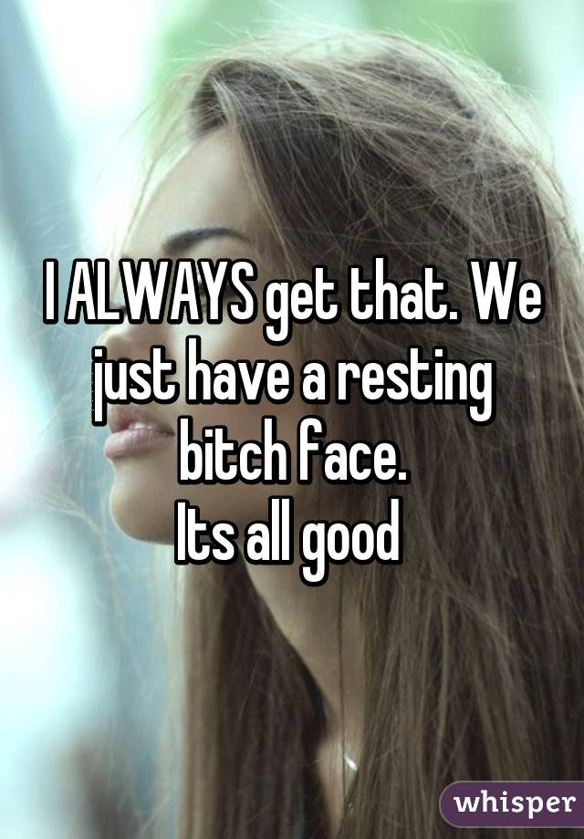 I ALWAYS get that. We just have a resting bitch face.
Its all good 