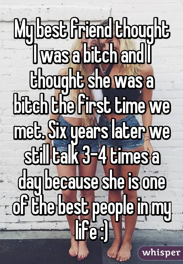 My best friend thought I was a bitch and I thought she was a bitch the first time we met. Six years later we still talk 3-4 times a day because she is one of the best people in my life :)