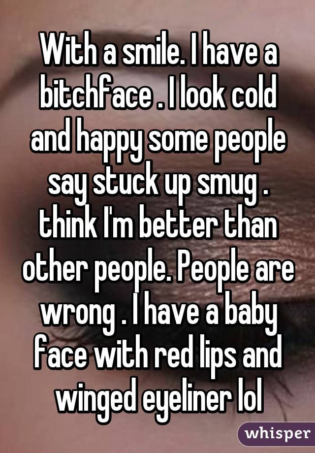 With a smile. I have a bitchface . I look cold and happy some people say stuck up smug . think I'm better than other people. People are wrong . I have a baby face with red lips and winged eyeliner lol