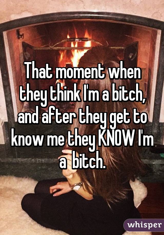 That moment when they think I'm a bitch, and after they get to know me they KNOW I'm a  bitch.