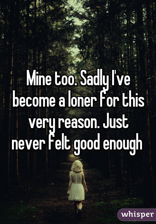Mine too. Sadly I've become a loner for this very reason. Just never felt good enough 