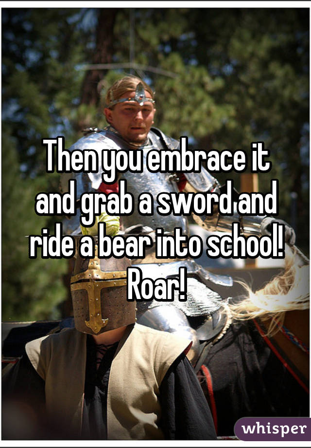 Then you embrace it and grab a sword and ride a bear into school! Roar!