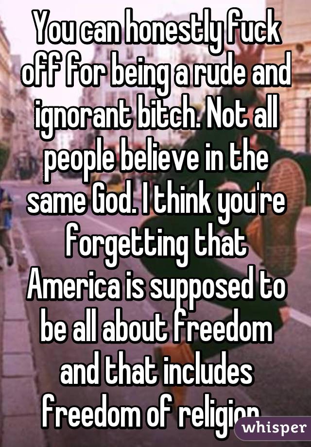 You can honestly fuck off for being a rude and ignorant bitch. Not all people believe in the same God. I think you're forgetting that America is supposed to be all about freedom and that includes freedom of religion. 