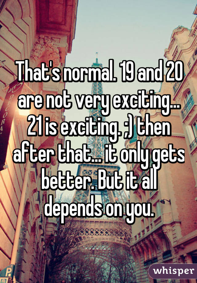 That's normal. 19 and 20 are not very exciting... 21 is exciting. ;) then after that... it only gets better. But it all depends on you.