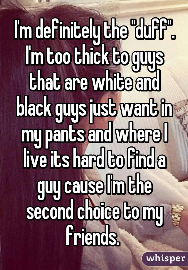 I'm definitely the "duff". I'm too thick to guys that are white and black guys just want in my pants and where I live its hard to find a guy cause I'm the second choice to my friends. 