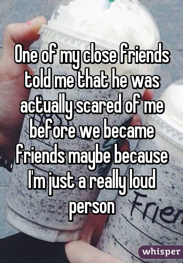 One of my close friends told me that he was actually scared of me before we became friends maybe because I'm just a really loud person