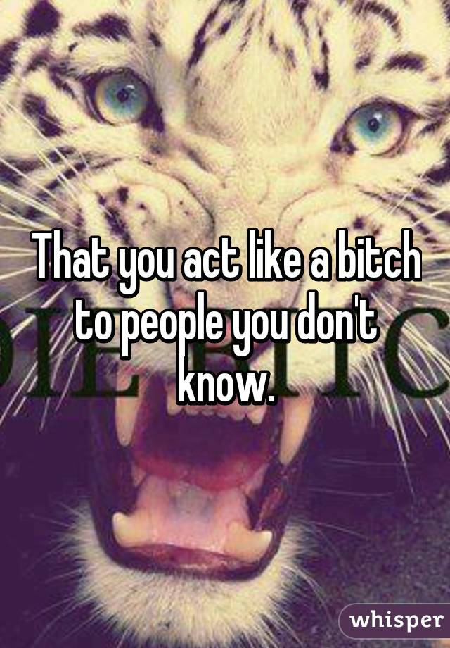 That you act like a bitch to people you don't know.