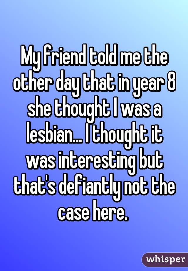 My friend told me the other day that in year 8 she thought I was a lesbian... I thought it was interesting but that's defiantly not the case here. 