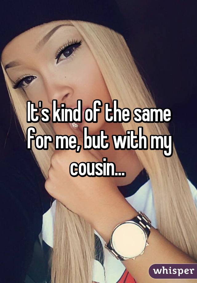 It's kind of the same for me, but with my cousin... 