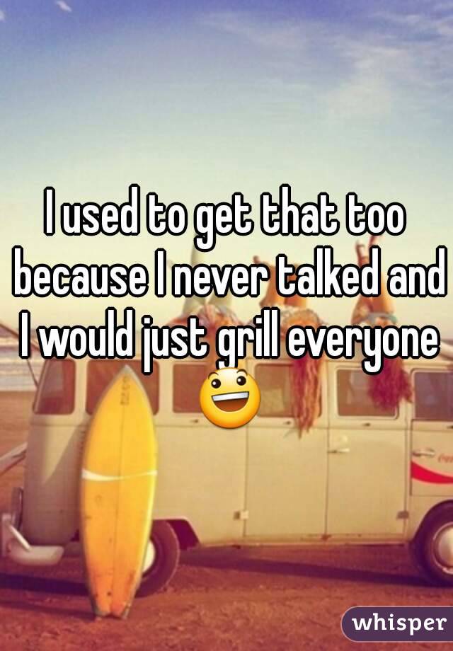 I used to get that too because I never talked and I would just grill everyone 😃