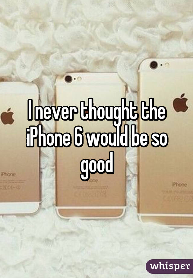 I never thought the iPhone 6 would be so good