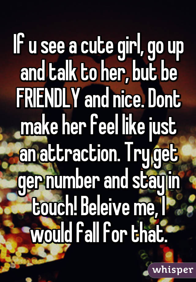 If u see a cute girl, go up and talk to her, but be FRIENDLY and nice. Dont make her feel like just an attraction. Try get ger number and stay in touch! Beleive me, I would fall for that.