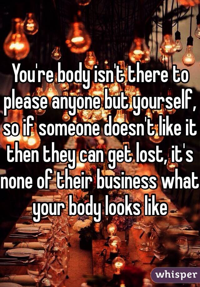 You're body isn't there to please anyone but yourself, so if someone doesn't like it then they can get lost, it's none of their business what your body looks like